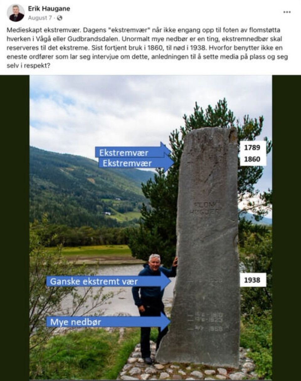 Dette var posten som Erik Haugane la ut på Facebook 7. august. Skjermdump, Facebook Et skjermbilde av Erik Hauganse Facebook-post med teksten: «Medieskapt ekstremvær. Dagens 'ekstremvær' når ikke engang opp til foten av flomstøtta hverken i Vågå eller Gudbrandsdalen. Unormalt mye nedbør er en ting, ekstremnedbør skal reserveres til det ekstreme. Sist fortjent bruk i 1860, til nød i 1938. Hvorfor benytter ikke en eneste ordfører som lar seg intervjue om dette, anledningen til å sette media på plass og seg selv i respekt?». Med posten følger et bilde av Haugane ved en flomstein som viser flomhøydene. Det er lagt på tekst på bildet som markerer flomhøyder fra 1789 og 1860 høyest på steinen. Her er det lagt inn teksten «ekstremvær». Lavere på steinen er flommen fra 1938 markert som «ganske ekstremt vær», mens nederst finner vi flomhøydene fra 1910, 1923 og 1958 markert som «mye nedbør».